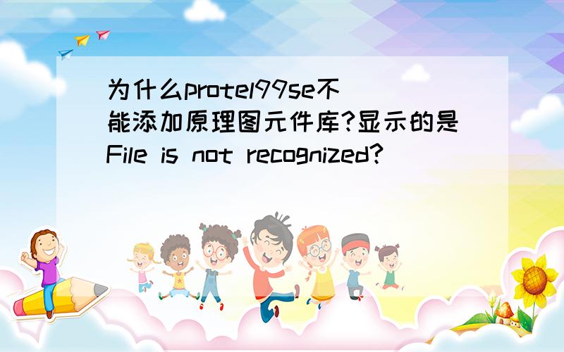 为什么protel99se不能添加原理图元件库?显示的是File is not recognized?