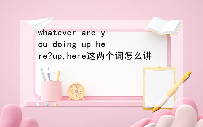 whatever are you doing up here?up,here这两个词怎么讲