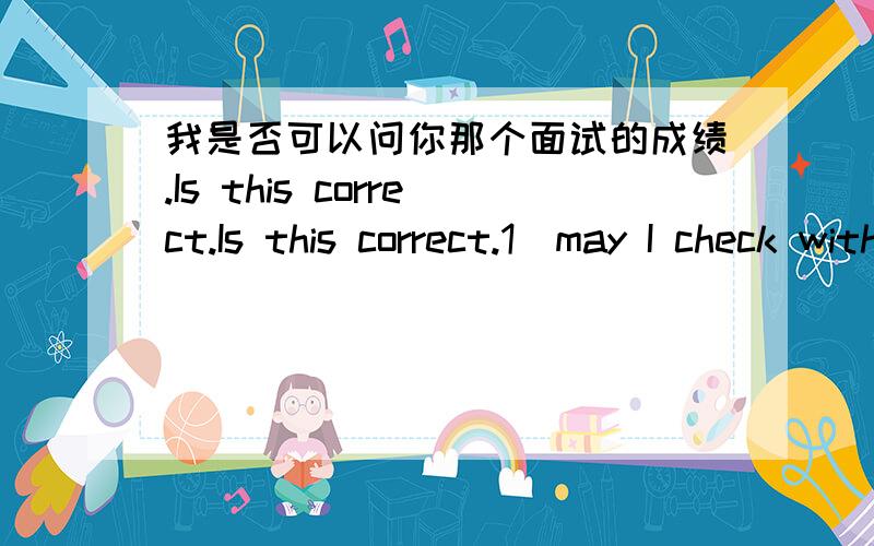 我是否可以问你那个面试的成绩.Is this correct.Is this correct.1）may I check with you the result of the interview.