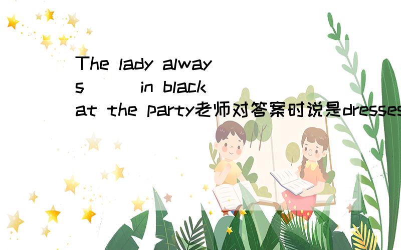 The lady always __ in black at the party老师对答案时说是dresses可不是 be dressed in 么……到底哪个是正确的 dress in 可以直接用吗