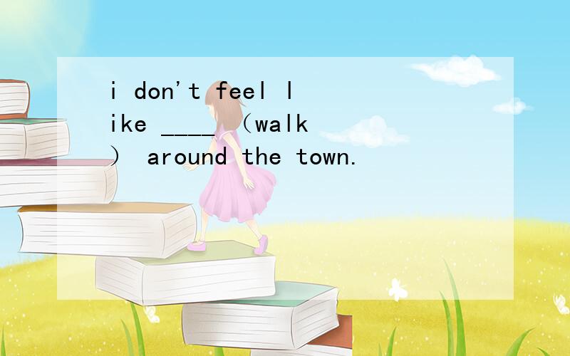 i don't feel like ____ （walk） around the town.