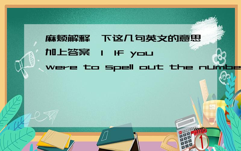 麻烦解释一下这几句英文的意思加上答案,1、If you were to spell out the numbers,how far would you have to go until you find the letter 