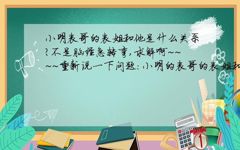 小明表哥的表姐和他是什么关系?不是脑经急转弯,求解啊~~~~重新说一下问题:小明的表哥的表姐和小明是什么关系