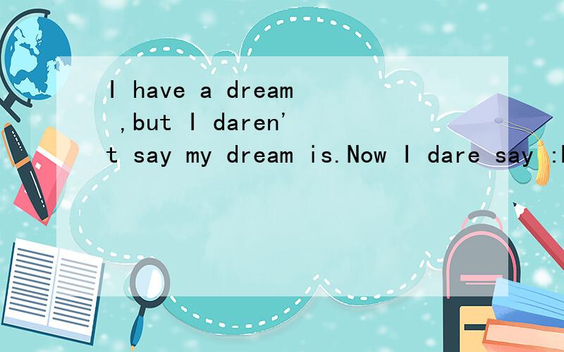 I have a dream ,but I daren't say my dream is.Now I dare say :My dream is that I'll be admited to Qinghua University.when I was a child,I had heard the highest school Qinghua.The words often drives my heart.I keep it away for eleven years .However,I