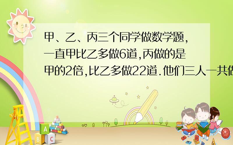 甲、乙、丙三个同学做数学题,一直甲比乙多做6道,丙做的是甲的2倍,比乙多做22道.他们三人一共做了多少道数学题?(求认真解答,说清楚过程,