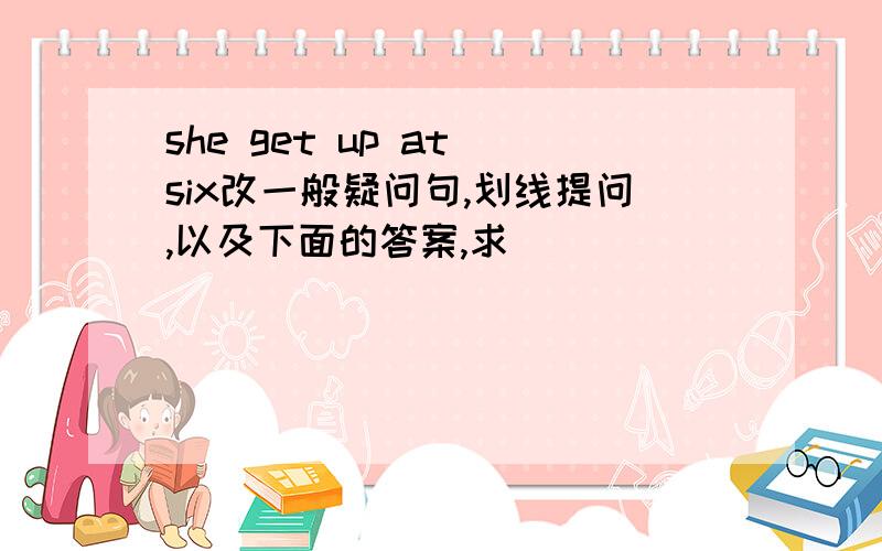 she get up at six改一般疑问句,划线提问,以及下面的答案,求