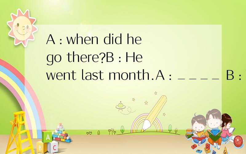 A：when did he go there?B：He went last month.A：____ B：Yes.ha had lived there for 15 years befohe came to Chian.A：____ B：He traveled with his parents.A：_____ B：He will be away for about two weeks