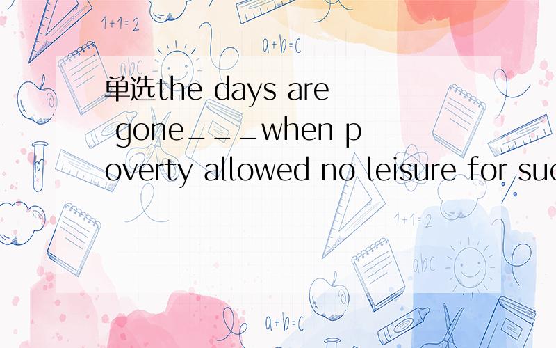 单选the days are gone___when poverty allowed no leisure for such luxuries as going to school.the days are gone___when poverty allowed no leisure for such luxuries as going to school.A.when B.thatC.whereD.which为什么这道题选A.请解释一下