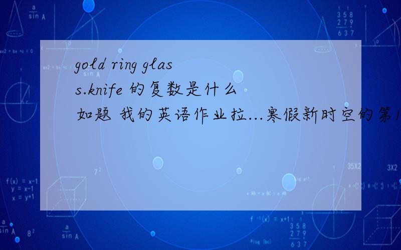 gold ring glass.knife 的复数是什么如题 我的英语作业拉...寒假新时空的第10页还有3页