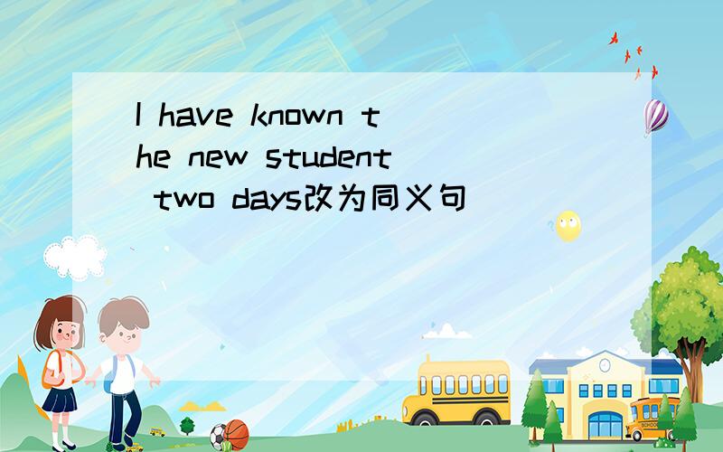 I have known the new student two days改为同义句