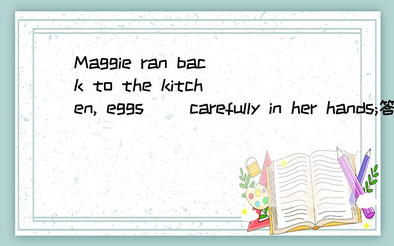 Maggie ran back to the kitchen, eggs( )carefully in her hands;答案为held,为什么呢鸡蛋应该是被拿在手上,被动语态的形式不是be+过去分词,为什么不是选were held呢而是held,能给分析以下吗