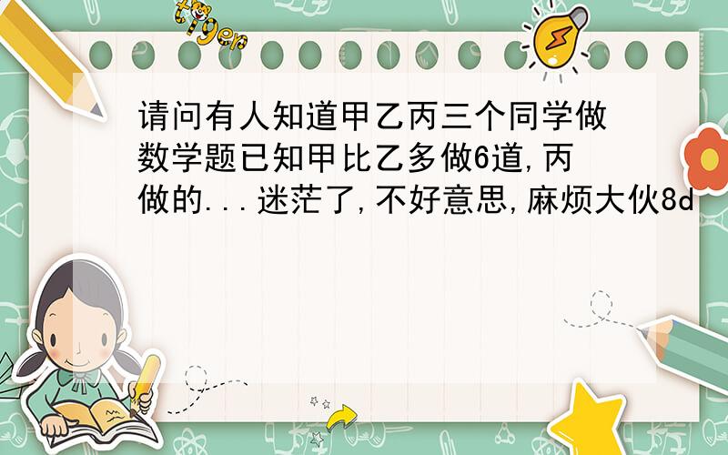 请问有人知道甲乙丙三个同学做数学题已知甲比乙多做6道,丙做的...迷茫了,不好意思,麻烦大伙8d