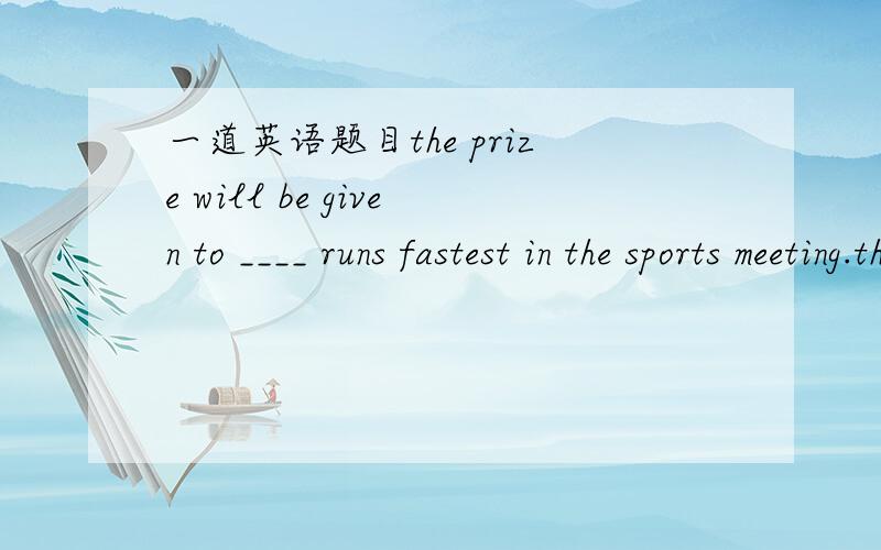 一道英语题目the prize will be given to ____ runs fastest in the sports meeting.the prize will be given to ____ runs fastest in the sports meeting.A whoeverB who为什么选A  理由？