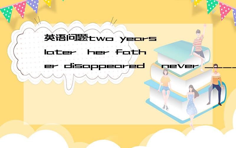 英语问题two years later,her father disappeared ,never ______again.A..to heard from B.being heard fromC.to be heard from D.be heard