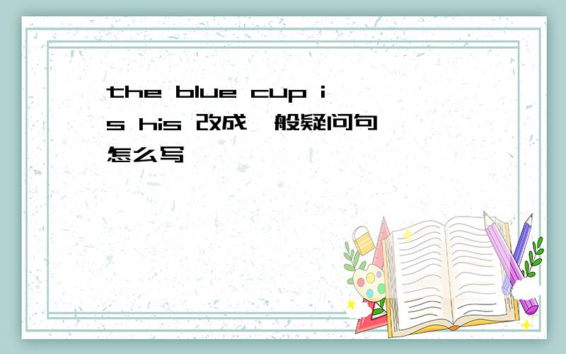 the blue cup is his 改成一般疑问句 怎么写