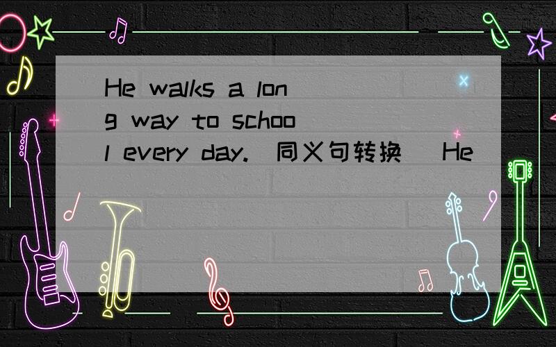 He walks a long way to school every day.(同义句转换） He ( ) a long way to school ( ) ( )every day.