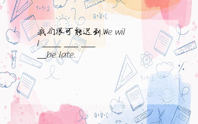 我们很可能迟到.We will ____ ___ _____be late.