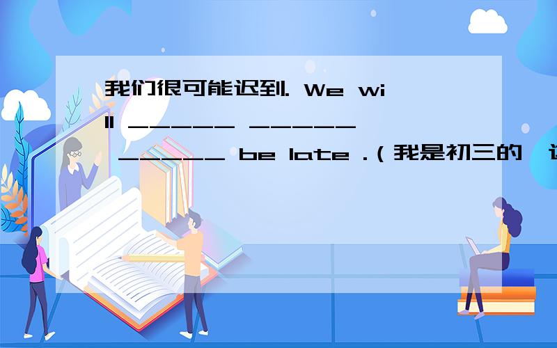 我们很可能迟到. We will _____ _____ _____ be late .（我是初三的,这个题不明确 ,想和大家讨论一下.可以详细讲解一下吗？