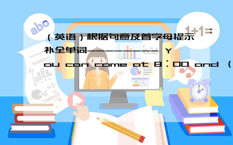 （英语）根据句意及首字母提示补全单词-------- You can come at 8：00 and （t ） join us at 8:15.（英语）根据句意及首字母提示补全单词--------You can come at 8：00 and （t ） join us at 8:15.