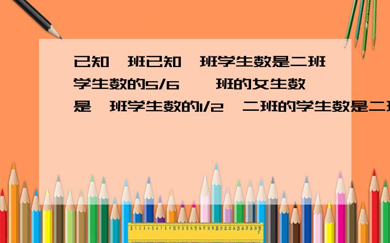 已知一班已知一班学生数是二班学生数的5/6,一班的女生数是一班学生数的1/2,二班的学生数是二班学生的8/1已知一班学生数是二班学生数的5/6,一班的女生数是一班学生数的1/2,二班的男生数是