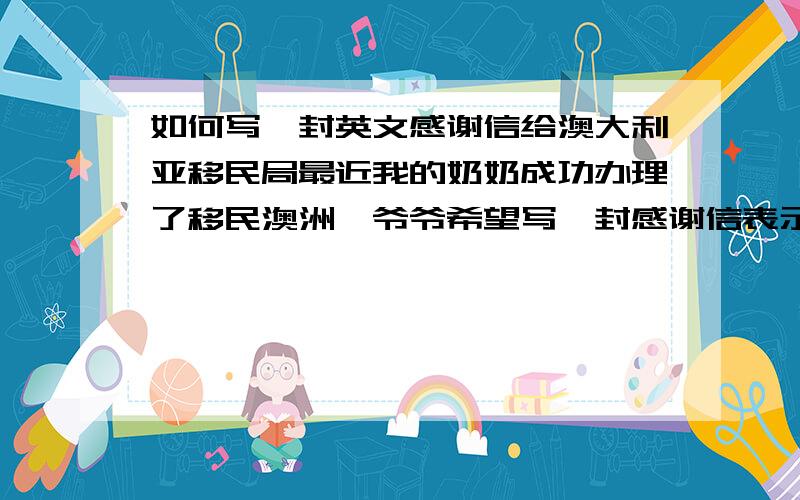 如何写一封英文感谢信给澳大利亚移民局最近我的奶奶成功办理了移民澳洲,爷爷希望写一封感谢信表示感谢,但英文有限,急切盼望高人相助!