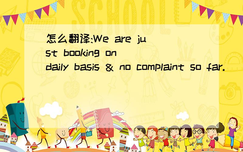 怎么翻译:We are just booking on daily basis & no complaint so far.