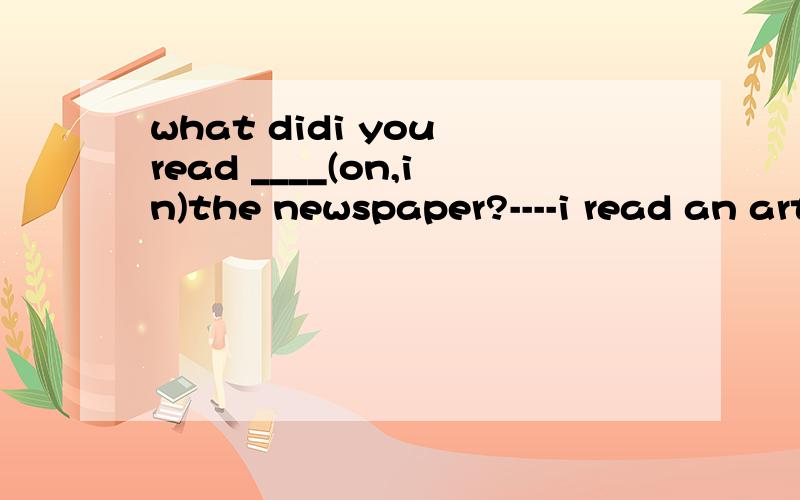 what didi you read ____(on,in)the newspaper?----i read an article ______(about,on,at)how to get ...what didi you read ____(on,in)the newspaper?----i read an article ______(about,on,at)how to get along well with others.