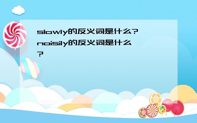 slowly的反义词是什么?noisily的反义词是什么?