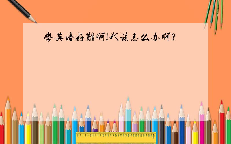 学英语好难啊!我该怎么办啊?