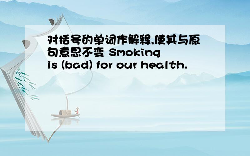 对括号的单词作解释,使其与原句意思不变 Smoking is (bad) for our health.