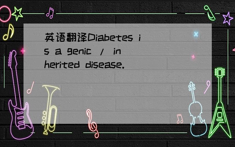 英语翻译Diabetes is a genic / inherited disease.