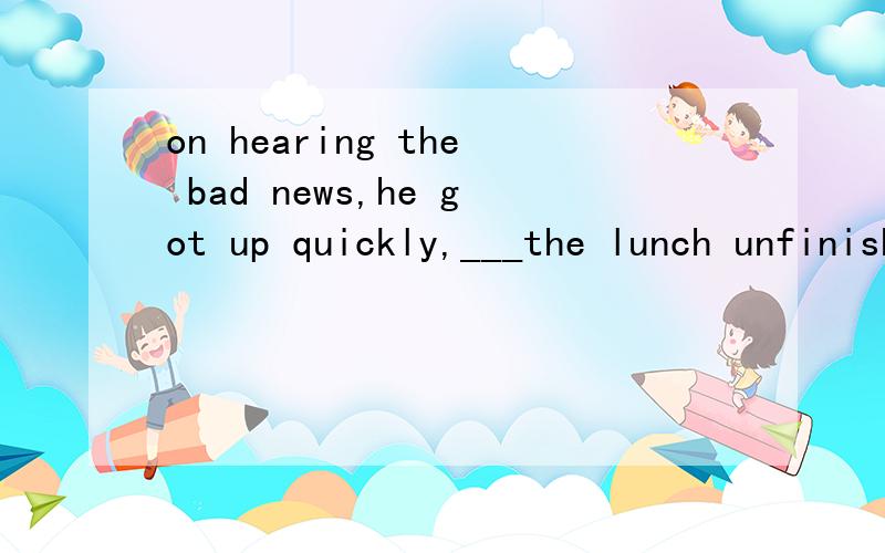 on hearing the bad news,he got up quickly,___the lunch unfinished.A.leave B.left C.to leave D.leaving烦请各位帮我仔细分析下,为什么不能选C?