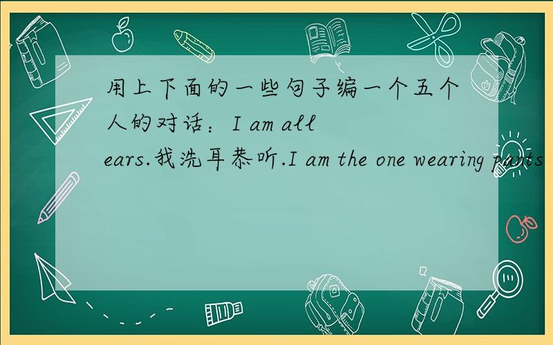 用上下面的一些句子编一个五个人的对话：I am all ears.我洗耳恭听.I am the one wearing pants in the青岛速通物流有限公司