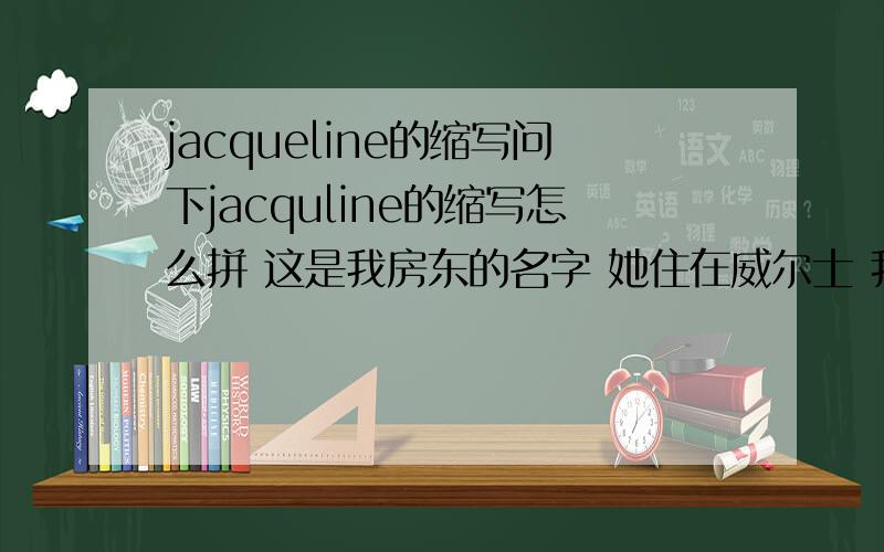 jacqueline的缩写问下jacquline的缩写怎么拼 这是我房东的名字 她住在威尔士 我平时都叫她jaki（可能是威尔士的名字 这是我单纯按发音乱拼的） 想具体问一下正确的缩写拼法是怎么样的 因为