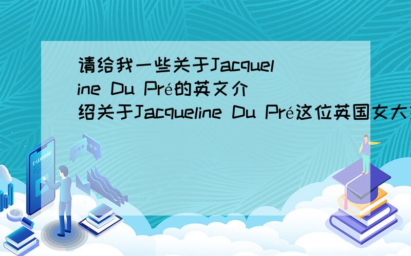 请给我一些关于Jacqueline Du Pré的英文介绍关于Jacqueline Du Pré这位英国女大提琴家的英语介绍.她的生平以及作品等等.最好有中文翻译的.同时,也请给我一些关于大提琴的英语介绍.谢谢.没有关