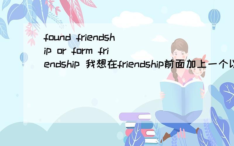 found friendship or form friendship 我想在friendship前面加上一个以f开头的动词,像find friendship.我想问found friendship 和 form friendship 这两个词可以吗?我想表达的是建立友谊的意思,哪个更好?或者说还有