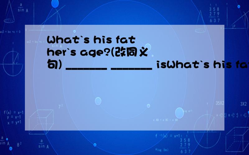 What`s his father`s age?(改同义句) _______ _______ isWhat`s his father`s age?(改同义句)_______ _______ is his father?