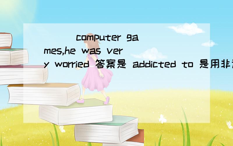 ___computer games,he was very worried 答案是 addicted to 是用非谓的被动么?还是addicted作形容词?