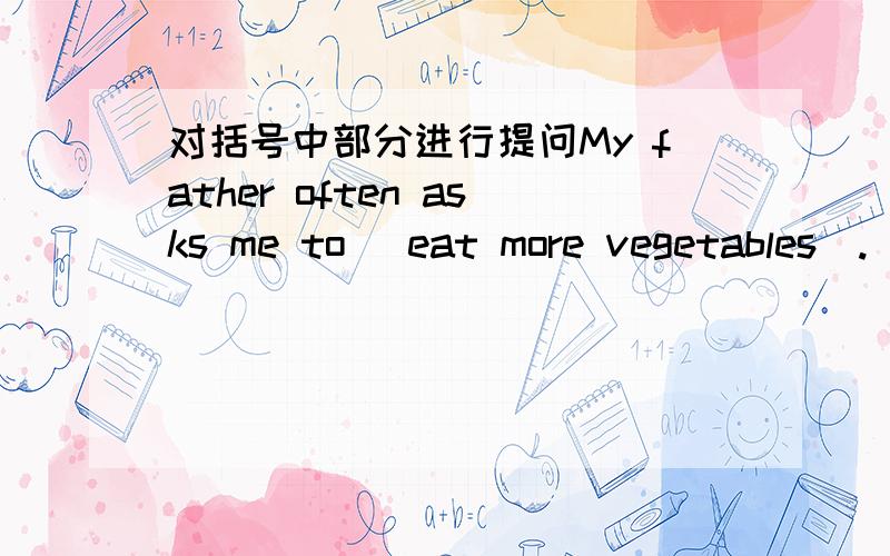 对括号中部分进行提问My father often asks me to （eat more vegetables）.____ ____ your father often1.对括号中部分进行提问My father often asks me to （eat more vegetables）.____ ____ your father often _____ you _____ _____2.同