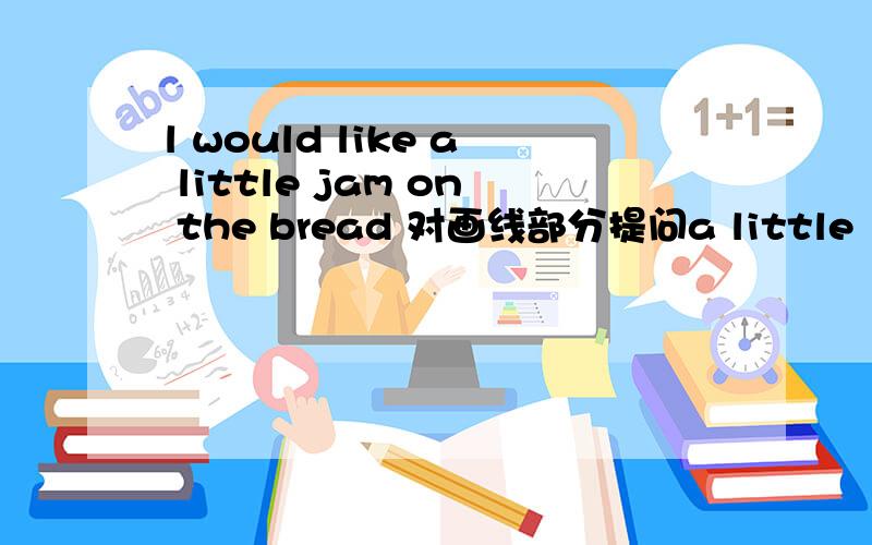 l would like a little jam on the bread 对画线部分提问a little