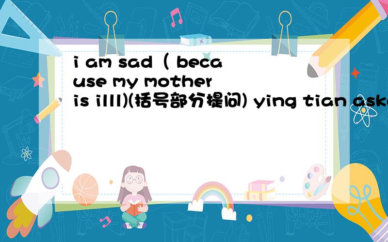 i am sad（ because my mother is illl)(括号部分提问) ying tian asked his teacher how he could play thying tian asked his teacher how he could play the violin well(改为直接引语）i should (do my homework)括号部分提问) i don't know wh