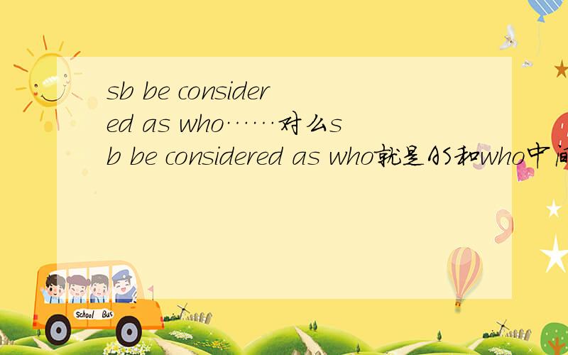 sb be considered as who……对么sb be considered as who就是AS和who中间啥也没有 后面直接从句