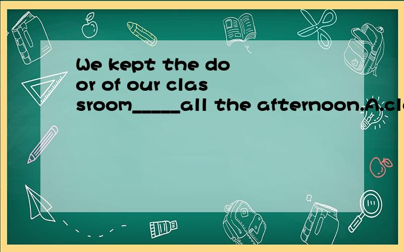 We kept the door of our classroom_____all the afternoon.A.close B.closing.C.opened D.open