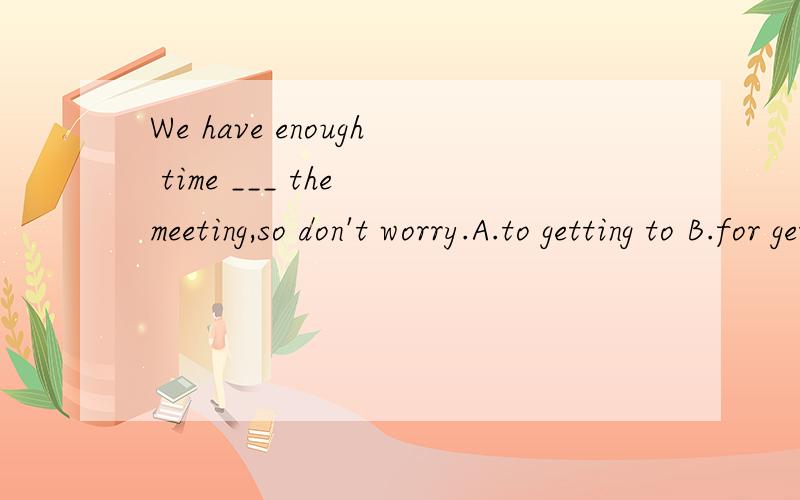 We have enough time ___ the meeting,so don't worry.A.to getting to B.for get to C.get D.to get to翻译并语法说明