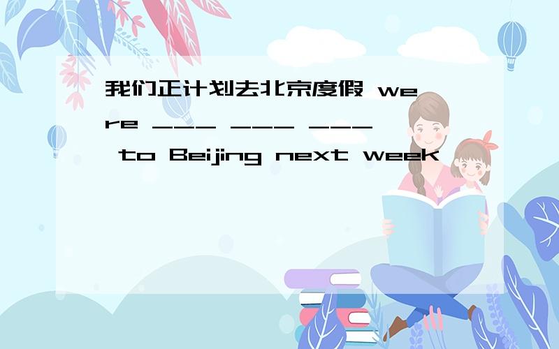 我们正计划去北京度假 we`re ___ ___ ___ to Beijing next week