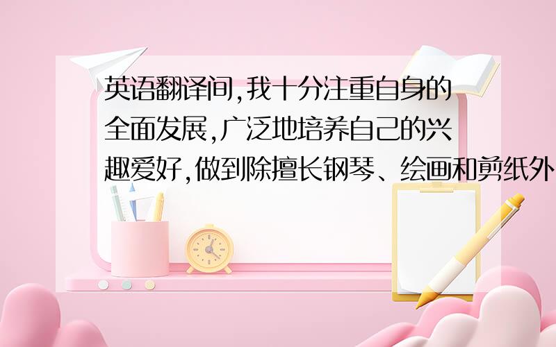 英语翻译间,我十分注重自身的全面发展,广泛地培养自己的兴趣爱好,做到除擅长钢琴、绘画和剪纸外,还会唱歌、会跳舞、会沟通.在注重知识学习的同时我还注意培养自己高尚的道德情操,没