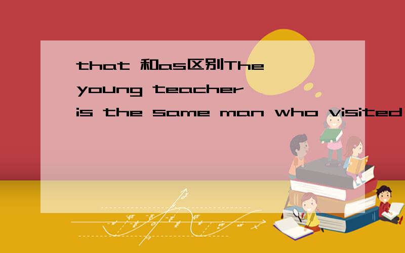 that 和as区别The young teacher is the same man who visited our school last year.我看到一个地方说：the same后面可以接定语从句,如果后面的定语从句是省略的情况,则用as来引导.后面从句不是有缺少主语么?那