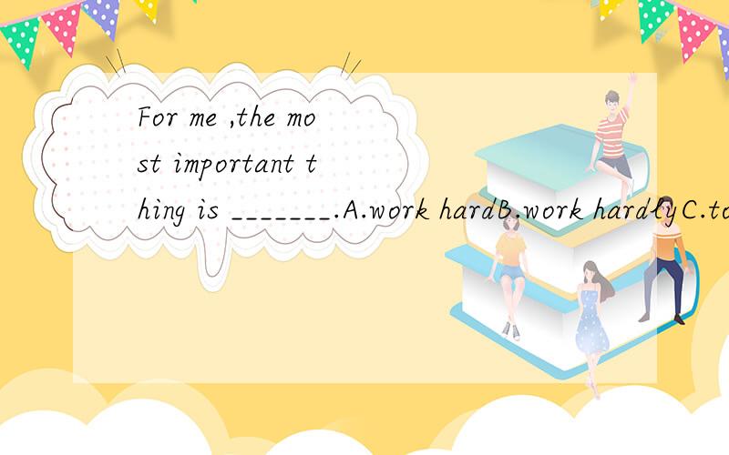 For me ,the most important thing is _______.A.work hardB.work hardlyC.to work hardD.to work hardly