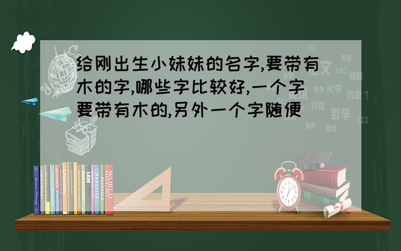 给刚出生小妹妹的名字,要带有木的字,哪些字比较好,一个字要带有木的,另外一个字随便