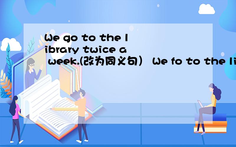 We go to the library twice a week.(改为同义句） We fo to the library ( ) ( )a week.